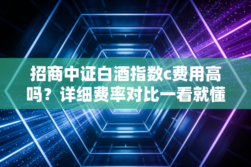 招商中证白酒指数c费用高吗？详细费率对比一看就懂！