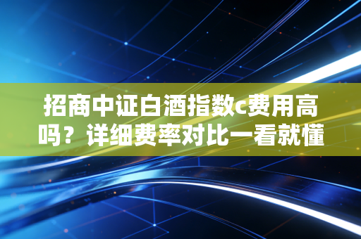 招商中证白酒指数c费用高吗？详细费率对比一看就懂！