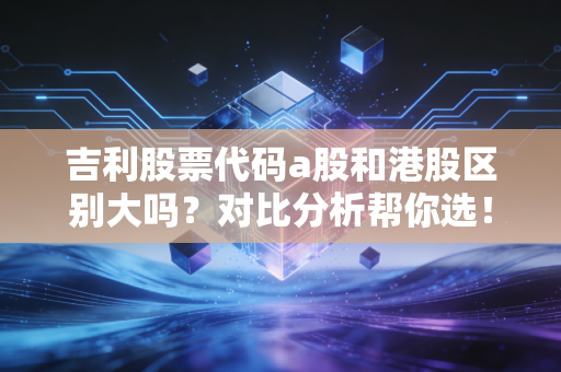 吉利股票代码a股和港股区别大吗？对比分析帮你选！