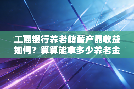 工商银行养老储蓄产品收益如何？算算能拿多少养老金