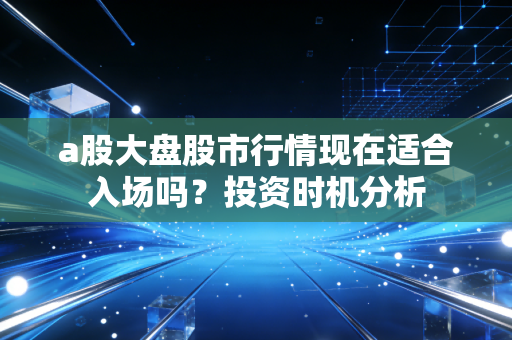 a股大盘股市行情现在适合入场吗？投资时机分析