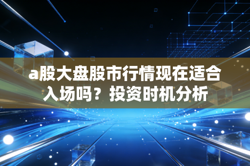 a股大盘股市行情现在适合入场吗？投资时机分析
