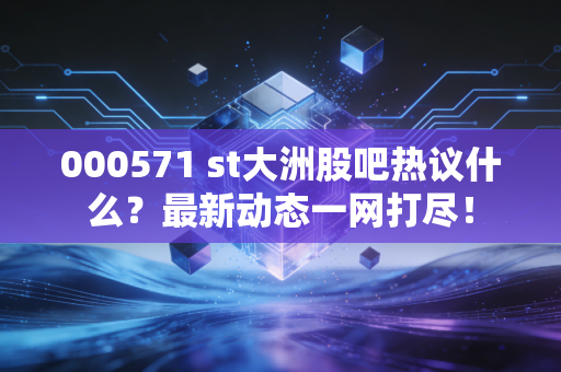 000571 st大洲股吧热议什么？最新动态一网打尽！