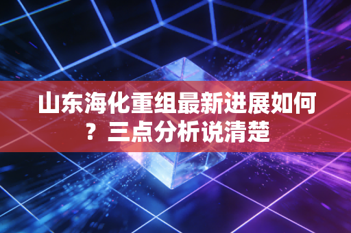山东海化重组最新进展如何？三点分析说清楚