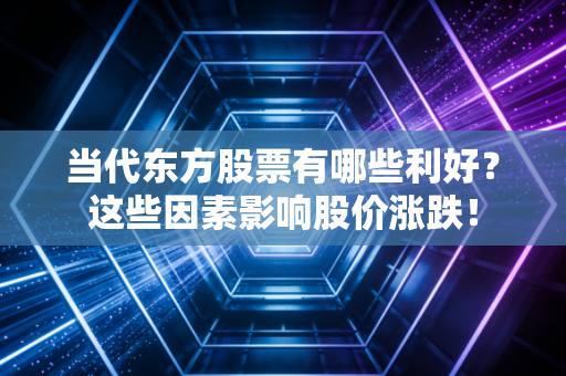 当代东方股票有哪些利好？这些因素影响股价涨跌！