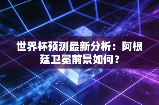 世界杯预测最新分析：阿根廷卫冕前景如何？