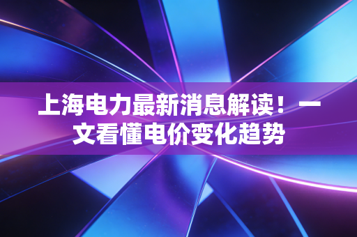 上海电力最新消息解读！一文看懂电价变化趋势
