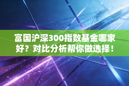 富国沪深300指数基金哪家好？对比分析帮你做选择！