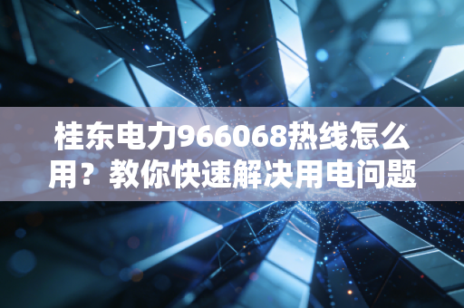 桂东电力966068热线怎么用？教你快速解决用电问题！