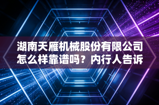 湖南天雁机械股份有限公司怎么样靠谱吗？内行人告诉你！