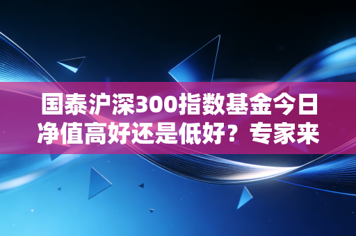 国泰沪深300指数基金今日净值高好还是低好？专家来解读