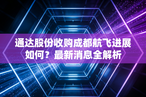 通达股份收购成都航飞进展如何？最新消息全解析
