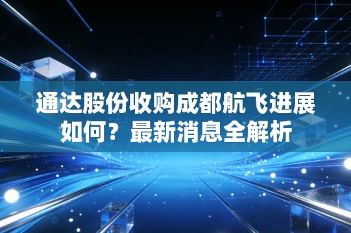 通达股份收购成都航飞进展如何？最新消息全解析