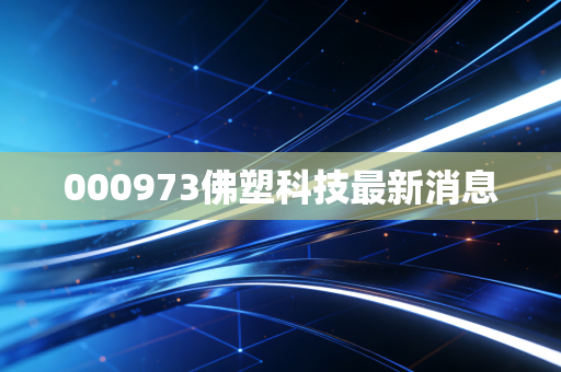 000973佛塑科技最新消息