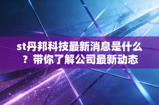 st丹邦科技最新消息是什么？带你了解公司最新动态