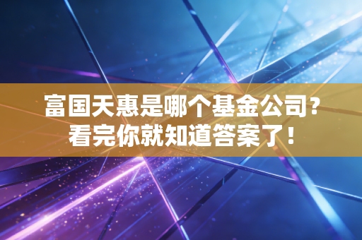 富国天惠是哪个基金公司？看完你就知道答案了！