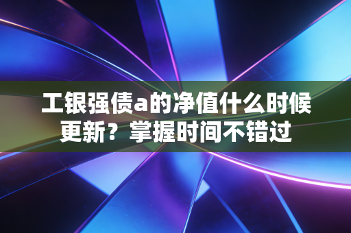 工银强债a的净值什么时候更新？掌握时间不错过