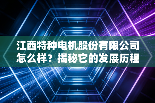 江西特种电机股份有限公司怎么样？揭秘它的发展历程和现状