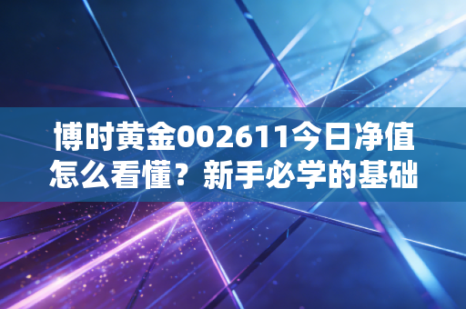 博时黄金002611今日净值怎么看懂？新手必学的基础知识