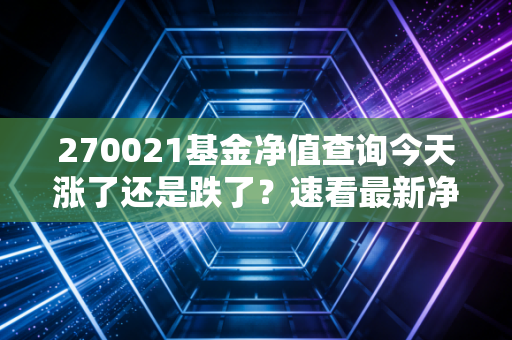 270021基金净值查询今天涨了还是跌了？速看最新净值！