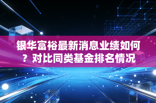 银华富裕最新消息业绩如何？对比同类基金排名情况