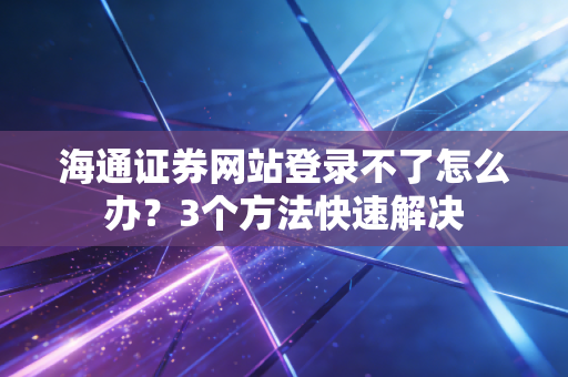海通证券网站登录不了怎么办？3个方法快速解决