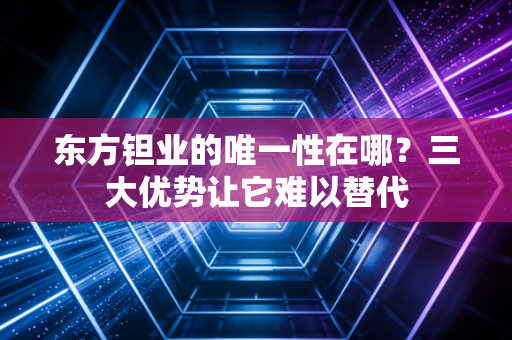 东方钽业的唯一性在哪？三大优势让它难以替代