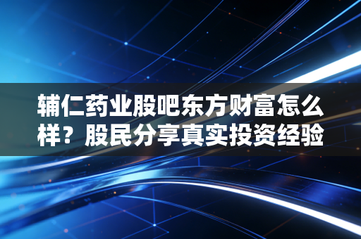 辅仁药业股吧东方财富怎么样？股民分享真实投资经验！