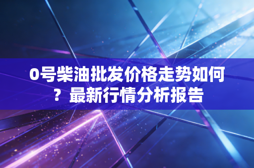 0号柴油批发价格走势如何？最新行情分析报告