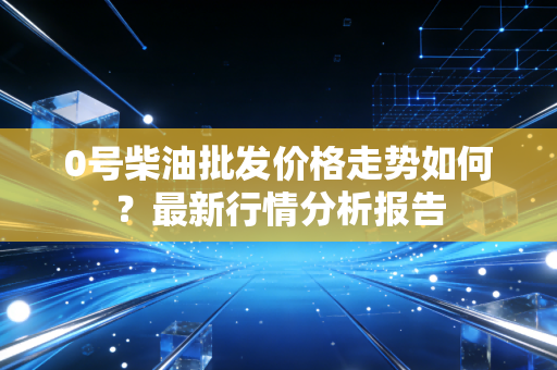 0号柴油批发价格走势如何？最新行情分析报告