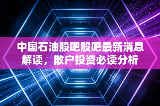 中国石油股吧股吧最新消息解读，散户投资必读分析