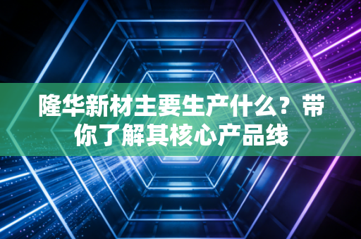 隆华新材主要生产什么？带你了解其核心产品线