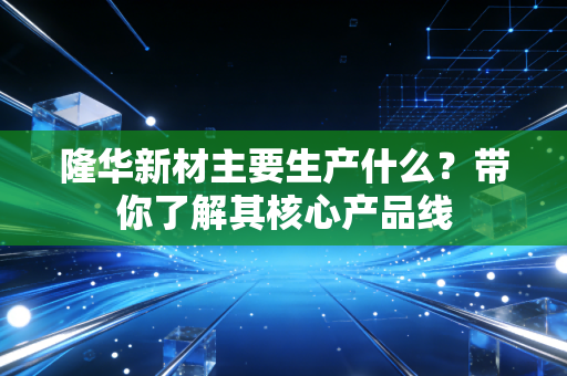 隆华新材主要生产什么？带你了解其核心产品线