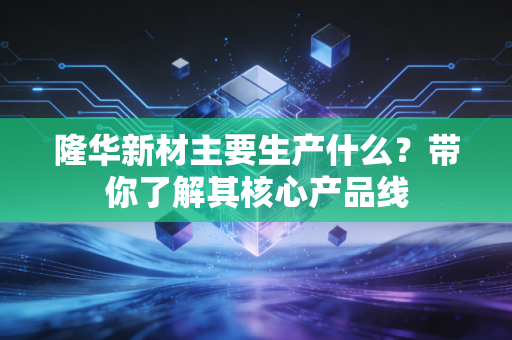 隆华新材主要生产什么？带你了解其核心产品线