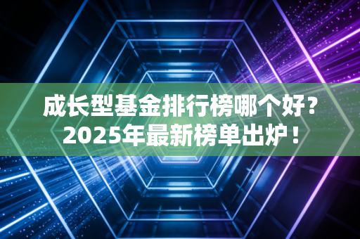 成长型基金排行榜哪个好？2025年最新榜单出炉！
