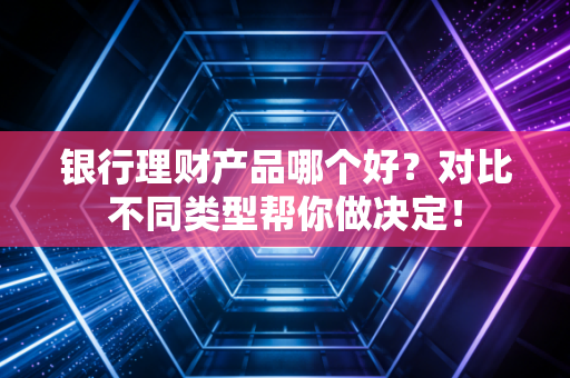 银行理财产品哪个好？对比不同类型帮你做决定！