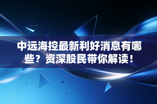 中远海控最新利好消息有哪些？资深股民带你解读！
