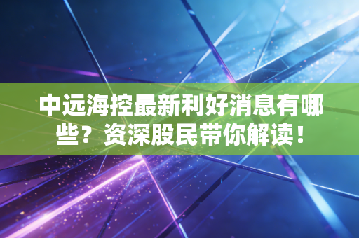 中远海控最新利好消息有哪些？资深股民带你解读！