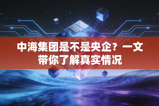 中海集团是不是央企？一文带你了解真实情况