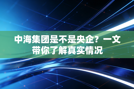 中海集团是不是央企？一文带你了解真实情况
