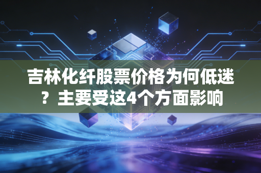 吉林化纤股票价格为何低迷？主要受这4个方面影响