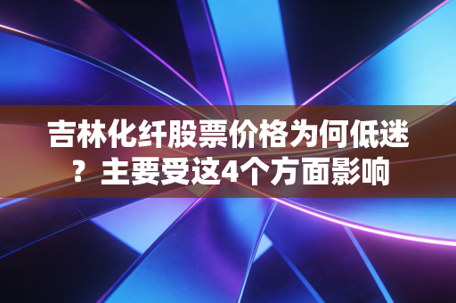 吉林化纤股票价格为何低迷？主要受这4个方面影响