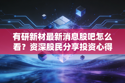 有研新材最新消息股吧怎么看？资深股民分享投资心得！