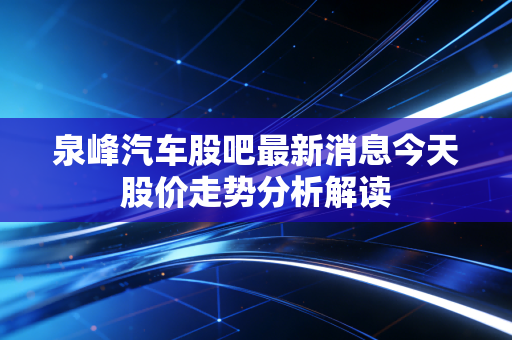 泉峰汽车股吧最新消息今天股价走势分析解读