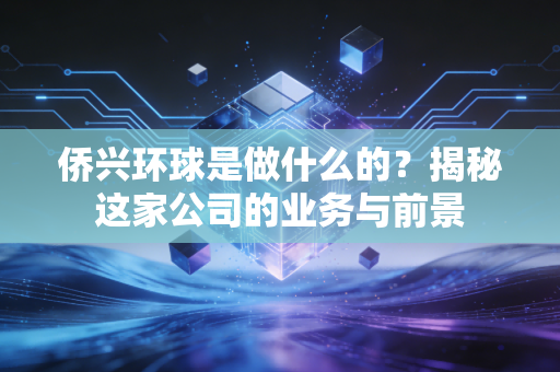 侨兴环球是做什么的？揭秘这家公司的业务与前景