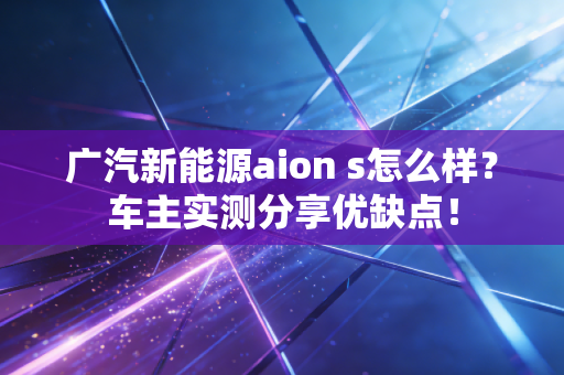 广汽新能源aion s怎么样？车主实测分享优缺点！