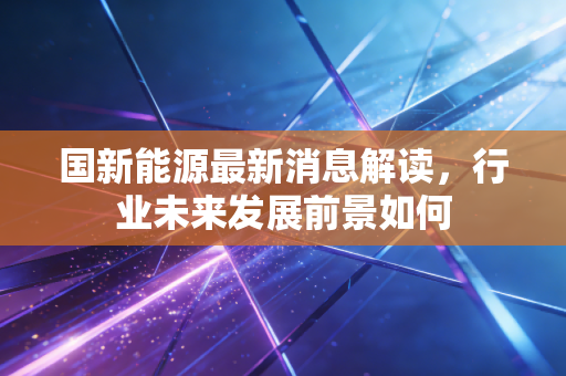 国新能源最新消息解读，行业未来发展前景如何