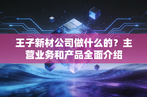 王子新材公司做什么的？主营业务和产品全面介绍