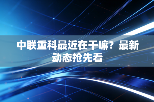 中联重科最近在干嘛？最新动态抢先看