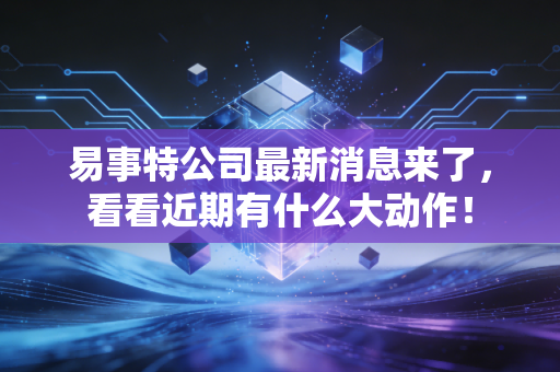 易事特公司最新消息来了，看看近期有什么大动作！